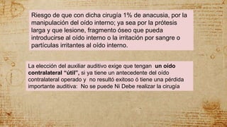 Riesgo de que con dicha cirugía 1% de anacusia, por la
manipulación del oído interno; ya sea por la prótesis
larga y que lesione, fragmento óseo que pueda
introducirse al oído interno o la irritación por sangre o
partículas irritantes al oído interno.
La elección del auxiliar auditivo exige que tengan un oído
contralateral “útil”, si ya tiene un antecedente del oído
contralateral operado y no resultó exitoso ó tiene una pérdida
importante auditiva: No se puede Ni Debe realizar la cirugía
 