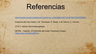 Referencias
https://scielo.conicyt.cl/scielo.php?script=sci_arttext&pid=S0718-48162015000200006
Anatomía del oído medio J.-M. Thomassin, P. Dessi, J.-B. Danvin, C. Forman
CTO 2° edición Otorrinolaringología
SEORL. Capítulo. 25 Distrofias del hueso Temporal y cirugía
https://youtu.be/UDvo3lKEroI
 