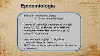 • 5-10% en la población blanca
• 1% en población negra
• De todo el porcentaje de pacientes con esta
alteración, sólo el 10% es sintomático y
clínicamente manifiesto, es decir el 1%
población raza blanca
• Mas común en mujeres 2:1 hombres
• con clara influencia hormonal
• El 60% de pacientes refieren historia familiar de
otosclerosis
Epidemiología
 