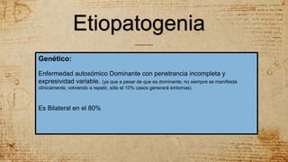 Etiopatogenia
Genético:
Enfermedad autosómico Dominante con penetrancia incompleta y
expresividad variable. (ya que a pesar de que es dominante, no siempre se manifiesta
clínicamente, volviendo a repetir, sólo el 10% casos generará síntomas).
Es Bilateral en el 80%
 