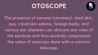 OTOSCOPE
The presence of earwax (cerumen), shed skin,
pus, canal skin edema, foreign body, and
various ear diseases can obscure any view of
the eardrum and thus severely compromise
the value of otoscopy done with a common
otoscope.
 