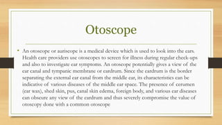 Otoscope
• An otoscope or auriscope is a medical device which is used to look into the ears.
Health care providers use otoscopes to screen for illness during regular check-ups
and also to investigate ear symptoms. An otoscope potentially gives a view of the
ear canal and tympanic membrane or eardrum. Since the eardrum is the border
separating the external ear canal from the middle ear, its characteristics can be
indicative of various diseases of the middle ear space. The presence of cerumen
(ear wax), shed skin, pus, canal skin edema, foreign body, and various ear diseases
can obscure any view of the eardrum and thus severely compromise the value of
otoscopy done with a common otoscope
 