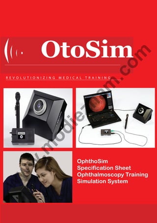 M E D I C A L

Op

T R A I N I N G

am

R E V O L U T I O N I Z I N G

.c
om

OtoSim
zh

TM
OphthoSim Features

TM
OphthoSim Ophthalmoscope
· Instrumented ophthalmoscope to detect user’s moveme
orientation
· Tracks user movements to control the display of the appr
retinal region through OphthoSim TM Eye
the OphthoSim
Specification Sheet
Geometry
Realistic OphthoSimTM EyeOphthalmoscopy Training
Simulation in the human eye
· Replicates the magniﬁcation of lensSystem
· Adjustable iris that dilates and constricts to add complex
·
conditions

w

w

.m

•

od

ie

TM
OphthoSim is an integrated system developed by OtoSim Inc. T
TM
OphthoSim dynamically and interactively trains students in diag
pathologies through hands-on experience and with extensive co

w

•

•

TM
OphthoSim Content
· Training modules to practice & evaluate ophthalmoscopy

 
