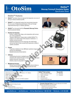 OtoSim

R E V O L U T I O N I Z I N G

M E D I C A L

OtoSimTM

Otoscopy Training & Simulation System
Specification Sheet

T R A I N I N G

OtoSimTM Features
•	

OtoSimTM is an integrated system that interactively improves
the accuracy of diagnosing pathologies of the ear through
experiential learning in a realistic geometry.

•	

OtoSimTM can be paired with the Pneumatic Otoscopy Trainer
(see Accessories below)

•	

Realistic Ear Geometry:
∙∙   Earform: realistic feel, shape, and composition with various
ear canal complexities.
∙∙   Tympanic Membrane: Unique optics enables OtoSimTM to
project a 1cm wide image of the tympanic membrane—a
realistic clinical scenario.
∙∙   Combined with the use of an otoscope, the small image
and narrow field of view caused by the speculum creates a
realistic simulation

•	

Content:
∙∙   Proprietary database of over 200 high-resolution images of
various ear pathologies.
∙∙   Detailed educational descriptions

•	

Software:
∙∙   Landmarking function to highlight specific features to be
viewed by the student through an otoscope, and encourages
student-instructor interactions
∙∙   Intuitive, easy-to-use graphic interface

•	

Multiplexing Function:
∙∙   Connect up to 6 OtoSimTM units at the same time to deliver a
consistent message and efficiently use instructor time

.c
om

OtoSimTM has been shown to improve the diagnostic accuracy of
3rd year medical students by 44%

.m

od

ie

zh

am

•	

Specifications

w

w

Dimensions: w: 5.5” (15cm) x h: 6” (16cm) x l: 7.5” (20cm)
Weight: 5lbs (2.3 kg)
Power: Standard USB 2.0 port (5V DC)
Ease of Use: Plug & Play
Standards: Electronics are FCC, CE, RoHS compliant

OtoSimTM Unit includes:
•  OtoSim Simulator Device
•  OtoSim Software
•  USB cable
•  Introductory Ear
•  Protective Pelican® case

You provide:
•  Otoscope
•  Computer

Accessories

w

•  Pre-installed & Configured Laptop
•  USB 2.0 hub
•  Additional Earforms:
∙∙ Introductory, Normal Adult, Pediatric

•  Pneumatic Otoscopy Trainer (Pneumatic Otoscope not included)
Mounts on the OtoSimTM unit and includes:

∙∙ Pneumatic Ear with Pressure Hose
∙∙ OtoSim Pneumatic Otoscopy Software
∙∙ Sensor Unit with USB Cable

www.OtoSim.com | info@OtoSim.com | Toll free (North America): 1-866-964-5186 | Worldwide: +1-647-258-4298

 