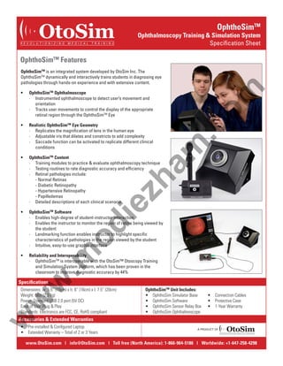 OtoSim

R E V O L U T I O N I Z I N G

M E D I C A L

OphthoSimTM

Ophthalmoscopy Training & Simulation System
Specification Sheet

T R A I N I N G

OphthoSimTM Features

OphthoSimTM Ophthalmoscope
∙∙   Instrumented ophthalmoscope to detect user’s movement and
orientation
∙∙   Tracks user movements to control the display of the appropriate
retinal region through the OphthoSimTM Eye

•	

Realistic OphthoSimTM Eye Geometry
∙∙   Replicates the magnification of lens in the human eye
∙∙   Adjustable iris that dilates and constricts to add complexity
∙∙   Saccade function can be activated to replicate different clinical
conditions

OphthoSimTM Content
∙∙   Training modules to practice & evaluate ophthalmoscopy technique
∙∙   Testing routines to rate diagnostic accuracy and efficiency
∙∙   Retinal pathologies include:
	
- Normal Retinas
	
- Diabetic Retinopathy
	
- Hypertensive Retinopathy
	
- Papilledemas
∙∙   Detailed descriptions of each clinical scenario

ie

zh

•	

am

•	

.c
om

OphthoSimTM is an integrated system developed by OtoSim Inc. The
OphthoSimTM dynamically and interactively trains students in diagnosing eye
pathologies through hands-on experience and with extensive content.

OphthoSimTM Software
∙∙   Enables high-degree of student-instructor interaction
∙∙   Enables the instructor to monitor the region of retina being viewed by
the student
∙∙   Landmarking function enables instructor to highlight specific
characteristics of pathologies in the region viewed by the student
∙∙   Intuitive, easy-to-use graphic interface

•	

Reliability and Interoperability
∙∙   OphthoSimTM is interoperable with the OtoSim™ Otoscopy Training
and Simulation System platform, which has been proven in the
classroom to improve diagnostic accuracy by 44%

w

.m

od

•	

Specifications

w

w

Dimensions: w: 5.5” (15cm) x h: 6” (16cm) x l: 7.5” (20cm)
Weight: 5lbs (2.3 kg)
Power: Standard USB 2.0 port (5V DC)
Ease of Use: Plug & Play
Standards: Electronics are FCC, CE, RoHS compliant

OphthoSimTM Unit Includes:
•  OphthoSim Simulator Base
•  OphthoSim Software
•  OphthoSim Sensor Relay Box
•  OphthoSim Ophthalmoscope

•  Connection Cables
•  Protective Case
•  1-Year Warranty

Accessories & Extended Warranties
•  Pre-installed & Configured Laptop
•  Extended Warranty – Total of 2 or 3 Years

A PRODUCT OF

OtoSim

R E VO L U T I O N I Z I N G

M E D I C A L T R A I N I N G

www.OtoSim.com | info@OtoSim.com | Toll free (North America): 1-866-964-5186 | Worldwide: +1-647-258-4298

 