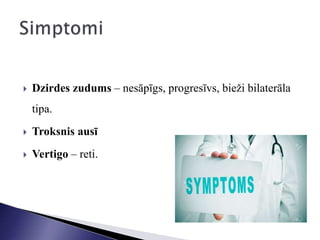  Dzirdes zudums – nesāpīgs, progresīvs, bieži bilaterāla
tipa.
 Troksnis ausī
 Vertigo – reti.
 