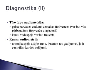  Tīro toņu audiometrija:
◦ gaisa pārvades zudums zemākās frekvencēs (var būt visā
pārbaudāmo frekvenču diapazonā)
◦ kaulu vadītspēja var būt traucēta
 Runas audiometrija:
◦ normāla spēja atšķirt runu, izņemot tos gadījumus, ja ir
centrālās dzirdes bojājumi.
 