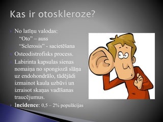  No latīņu valodas:
◦ “Oto” – auss
◦ “Sclerosis” - sacietēšana
 Osteodistrofisks process.
 Labirinta kapsulas sienas
nomaiņa no spongiozā slāņa
uz endohondrālo, tādējādi
izmainot kaula uzbūvi un
izraisot skaņas vadīšanas
traucējumus.
 Incidence: 0,5 – 2% populācijas
 