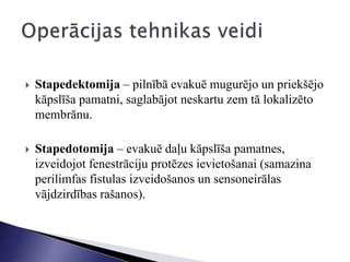  Stapedektomija – pilnībā evakuē mugurējo un priekšējo
kāpslīša pamatni, saglabājot neskartu zem tā lokalizēto
membrānu.
 Stapedotomija – evakuē daļu kāpslīša pamatnes,
izveidojot fenestrāciju protēzes ievietošanai (samazina
perilimfas fistulas izveidošanos un sensoneirālas
vājdzirdības rašanos).
 
