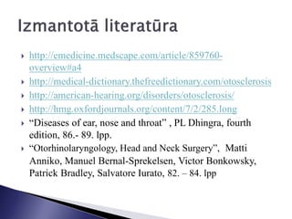  http://emedicine.medscape.com/article/859760-
overview#a4
 http://medical-dictionary.thefreedictionary.com/otosclerosis
 http://american-hearing.org/disorders/otosclerosis/
 http://hmg.oxfordjournals.org/content/7/2/285.long
 “Diseases of ear, nose and throat” , PL Dhingra, fourth
edition, 86.- 89. lpp.
 “Otorhinolaryngology, Head and Neck Surgery”, Matti
Anniko, Manuel Bernal-Sprekelsen, Victor Bonkowsky,
Patrick Bradley, Salvatore Iurato, 82. – 84. lpp
 