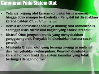 Gangguan Pada Sistem Otot Tetanus: kejang otot karena kontraksi terus menerus hingga tidak mampu berkontraksi. Penyakit ini disebabkan karena bakteri  Clostridium tetani Hernia Abdominalis: sobeknya dinding otot abdomenalis sehingga usus memasuki bagian yang sobek tersebut Distrofi Otot: penyakit kronis yang menyebabkan gangguan gerak. Penyakit ini disebabkan karena cacat genetik Miastenia Gravis: otot yang berangsur-angsur melemah dan menyebabkan kelumpuhan. Penyakit disebabkan karena hormon tiroid dan sistem imunitas yang tidak berfungsi dengan normal 