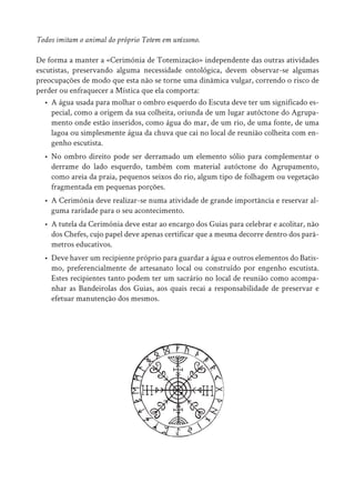 Todos imitam o animal do próprio Totem em uníssono.
De forma a manter a «Cerimónia de Totemização» independente das outras atividades
escutistas, preservando alguma necessidade ontológica, devem observar-se algumas
preocupações de modo que esta não se torne uma dinâmica vulgar, correndo o risco de
perder ou enfraquecer a Mística que ela comporta:
• A água usada para molhar o ombro esquerdo do Escuta deve ter um significado es-
pecial, como a origem da sua colheita, oriunda de um lugar autóctone do Agrupa-
mento onde estão inseridos, como água do mar, de um rio, de uma fonte, de uma
lagoa ou simplesmente água da chuva que cai no local de reunião colheita com en-
genho escutista.
• No ombro direito pode ser derramado um elemento sólio para complementar o
derrame do lado esquerdo, também com material autóctone do Agrupamento,
como areia da praia, pequenos seixos do rio, algum tipo de folhagem ou vegetação
fragmentada em pequenas porções.
• A Cerimónia deve realizar-se numa atividade de grande importância e reservar al-
guma raridade para o seu acontecimento.
• A tutela da Cerimónia deve estar ao encargo dos Guias para celebrar e acolitar, não
dos Chefes, cujo papel deve apenas certificar que a mesma decorre dentro dos parâ-
metros educativos.
• Deve haver um recipiente próprio para guardar a água e outros elementos do Batis-
mo, preferencialmente de artesanato local ou construído por engenho escutista.
Estes recipientes tanto podem ter um sacrário no local de reunião como acompa-
nhar as Bandeirolas dos Guias, aos quais recai a responsabilidade de preservar e
efetuar manutenção dos mesmos.
 