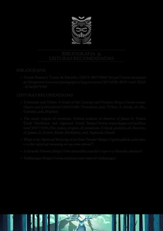 BIBLIOGRAFIA &
LEITURAS RECOMENDADAS
BIBLIOGRAFIA
• Totem Pessoal e Totem de Patrulha, CAP II 2007/2008 (htt ps://www.escutismo.
pt/dirigentes/recursos/pedagogicos/pag:recursos/2b7628fb-4b59-4a65-922d-
-d53a5507596f)
LEITURAS RECOMENDADAS
• Totemism and Tribes: A Study of the Concept and Practice (https://www.resear-
chgate.net/publication/326655380_Totemism_and_Tribes_A_Study_of_the_
Concept_and_Practice)
• The many origins of totemism. Critical analysis of theories of James G. Frazer,
Émile Durkheim and Sigmund Freud (https://www.researchgate.net/publica-
tion/335715430_The_many_origins_of_totemism_Critical_analysis_of_theories_
of_James_G_Frazer_Emile_Durkheim_and_Sigmund_Freud)
• What is the Spiritual Meaning of an Own Totem? (https://spiritualdesk.com/wha-
t-is-the-spiritual-meaning-of-an-own-totem/)
• A filosofia Ubuntu (https://site.ubuntufin.com.br/o-que-e-a-filosofia-ubuntu/)
• Veldismagn (https://www.symbols.com/symbol/veldismagn)
 