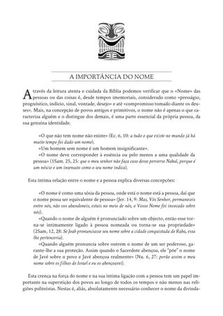 A IMPORTÂNCIA DO NOME
Através da leitura atenta e cuidada da Bíblia podemos verificar que o «Nome» das
pessoas ou das coisas é, desde tempos imemoriais, considerado como «presságio,
prognóstico, indício, sinal, vontade, desejo» e até «compromisso tomado diante os deu-
ses». Mais, na concepção de povos antigos e primitivos, o nome não é apenas o que ca-
racteriza alguém e o distingue dos demais, é uma parte essencial da própria pessoa, da
sua genuína identidade.
«O que não tem nome não existe» (Ec. 6, 10: a tudo o que existe no mundo já há
muito tempo foi dado um nome).
«Um homem sem nome é um homem insignificante».
«O nome deve corresponder à essência ou pelo menos a uma qualidade da
pessoa» (1Sam. 25, 25: que o meu senhor não faça caso desse perverso Nabal, porque é
um néscio e um insensato como o seu nome indica).
Esta íntima relação entre o nome e a pessoa explica diversas concepções:
«O nome é como uma sósia da pessoa, onde está o nome está a pessoa, daí que
o nome possa ser equivalente de pessoa» (Jer. 14, 9: Mas, Vós Senhor, permaneceis
entre nós, não vos abandoneis, estais no meio de nós, o Vosso Nome foi invocado sobre
nós).
«Quando o nome de alguém é pronunciado sobre um objecto, então esse tor-
na-se intimamente ligado à pessoa nomeada ou torna-se sua propriedade»
(2Sam, 12, 28: Se Joab pronunciasse seu nome sobre a cidade conquistada de Raba, essa
lhe pertenceria).
«Quando alguém pronuncia sobre outrem o nome de um ser poderoso, ga-
rante-lhe a sua proteção. Assim quando o Sacerdote abençoa, ele “põe” o nome
de Javé sobre o povo e Javé abençoa realmente» (Nu. 6, 27: porão assim o meu
nome sobre os filhos de Israel e eu os abençoarei).
Esta crença na força do nome e na sua íntima ligação com a pessoa tem um papel im-
portante na superstição dos povos ao longo de todos os tempos e não menos nas reli-
giões politeístas. Nestas é, aliás, absolutamente necessário conhecer o nome da divinda-
 