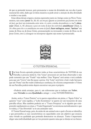 de que se pretende invocar, pois pronunciar o nome da divindade em voz alta é parte
essencial do culto, dado que só desta maneira se pode atrair a atenção da dita divindade
e receber a sua ajuda.
Estas ideias deram origem a muitas expressões tanto no Antigo como no Novo Testa-
mentos, tais como: jurar (Is. 20, 42: vai em paz. Quanto ao juramento que fizemos em nome
de Javé, que Javé seja testemunha entre mim e ti, entre a minha descendência e a tua”); aben-
çoar (2Sam. 6, 18: abençoou o povo em nome de Javé dos exércitos); amaldiçoar (2Sam. 2,
24: olhou para eles e os amaldiçoou em nome de Javé); fazer milagres, rezar, “batizar” em
nome de Deus ou de Jesus Cristo, pronunciando ou invocando o nome de Deus ou de
Jesus Cristo, isto é, consagrar ou incorporar alguém cujo nome é pronunciado.
O TOTEM PESSOAL
Um bom Escuta aprende primeiro todas as boas características do TOTEM da sua
Patrulha e procura imitá-lo. Um “Lince” procurará ser um bom observador e não
pode consentir que um “Veado” veja melhor. Uma “Raposa” será astuta e terá cuidado
para que um “Corvo” não lhe passe a perna. Um “Leão” será forte e leal e tudo fará para
que um “Puma” não lhe roube a liderança e confiança. Se o Escuta compreender o Totem
da sua Patrulha poderá então depois encontrar um para si próprio.
«Poderás ainda arranjar, para ti, um sobrenome que te indique um Valor,
uma Virtude ou uma Qualidade a atingir — o teu TOTEM PESSOAL»
Assim, serás o “Lince Pisteiro” se te queres especializar em pistas, o “Águia Veloz” se
quiseres “voar” com rapidez, o “Lobo Económico” se queres ser um tesoureiro de uma
patrulha eficaz. Mas também poderás ser o “Touro Perspicaz” se és alguém que com-
preende rapidamente as coisas, o “Coala Organizado” se estruturas metodicamente o que
te rodeia, o “Cão Divertido” se és um animador nato.
O Totem Pessoal surge, pois, da união de um animal com o qual o Escuta se identifica
e que personifica as suas características ou capacidades com um adjetivo que enuncia
uma virtude ou qualidade que pretende demonstrar ou alcançar. Tanto é importante
eleger uma individualidade que se é no presente quanto uma que se deseja ser no futuro.
 