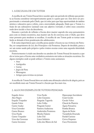 1. A ESCOLHA DE UM TOTEM
A escolha de um Totem Pessoal deve suceder após um período de reflexão que permi-
ta ao Escuta considerar introspetivamente quem é e quem quer ser. Este deve ser pro-
porcionado e orientado pelo Chefe, que irá zelar para que haja oportunidade de âmbito
místico e educativo para o efeito, com a morosidade adequada. Dado que o Totem é a
fusão de um substantivo (animal) com um adjetivo (virtude), é sobre esses conceitos
onde deve incidir o foco da descoberta.
Durante o período de reflexão o Escuta deve manter segredo dos seus pensamentos
para com os irmãos escuteiros, mas manter um fio de conversa com o Chefe, que deve
estar presente para moderar as escolhas. A escolha de um Totem pode se tornar num
fardo se deixado à livre ponderação dos adolescentes.
É de suma importância que a escolha possa ajudar o Escuta na sua vivência em Patru-
lha, no cumprimento da Lei, dos Princípios e da Promessa. Depois de decidido, passa a
ser um nome usado pelo próprio e pelos irmãos escutas como uma segunda identidade
escutista.
Posteriormente é criado um desenho ou amuleto do Totem Pessoal de maneira a que
ele se torne para o Escuta uma verdadeira assinatura em todas as situações escutistas. Eis
alguns exemplos onde se pode utilizar o Totem como assinatura:
• Atas
• Autógrafos
• Cartas
• Jogos de Pista
• Mensagens
• Artigos para revistas ou jornais
A escolha do Totem Pessoal deve ser ainda uma afirmação colectiva de alegria, pois ao
ser escolhido mais um Totem Pessoal é a Secção que fica mais rica.
2. ALGUNS EXEMPLOS DE TOTENS PESSOAIS:
Esquilo Ativo
Alce Negro
Esquilo Trepador
Gazela Veloz
Castor Audaz
Urso Corredor
Castor Branco
Urso Panda
Castor Trepador
Urso das Cavernas
Castor Inventor
Urso Pardo
Lobo Cinzento
Pinguim Tagarela
Lobo Velho
Pinguim Castor
Pantera Audaciosa
Andorinha Protetora
Mocho Falante
Lobo Útil
Lince Solitário
Lobo dos Mares do Sul
Hipocampo Sorridente
Coati Gordo
Cavalo Veloz
Chacal da Planície
Águia Pensativa
Pomba Branca
Águia da Noite
Tarambola Dourada
Pardal Curioso
Corvo Pequeno
Cuco Persistente
 