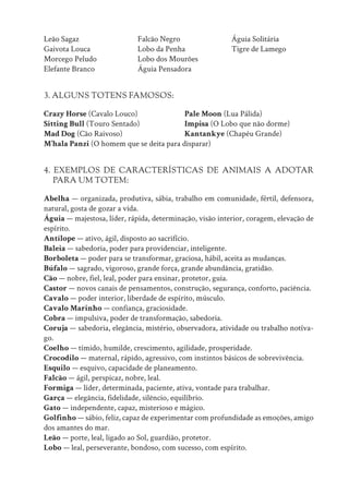 Leão Sagaz
Gaivota Louca
Morcego Peludo
Elefante Branco
Falcão Negro
Lobo da Penha
Lobo dos Mourões
Águia Pensadora
Águia Solitária
Tigre de Lamego
3. ALGUNS TOTENS FAMOSOS:
Crazy Horse (Cavalo Louco)
Sitting Bull (Touro Sentado)
Mad Dog (Cão Raivoso)
Pale Moon (Lua Pálida)
Impisa (O Lobo que não dorme)
Kantankye (Chapéu Grande)
M’hala Panzi (O homem que se deita para disparar)
4. EXEMPLOS DE CARACTERÍSTICAS DE ANIMAIS A ADOTAR
PARA UM TOTEM:
Abelha — organizada, produtiva, sábia, trabalho em comunidade, fértil, defensora,
natural, gosta de gozar a vida.
Águia — majestosa, líder, rápida, determinação, visão interior, coragem, elevação de
espírito.
Antílope — ativo, ágil, disposto ao sacrifício.
Baleia — sabedoria, poder para providenciar, inteligente.
Borboleta — poder para se transformar, graciosa, hábil, aceita as mudanças.
Búfalo — sagrado, vigoroso, grande força, grande abundância, gratidão.
Cão — nobre, fiel, leal, poder para ensinar, protetor, guia.
Castor — novos canais de pensamentos, construção, segurança, conforto, paciência.
Cavalo — poder interior, liberdade de espírito, músculo.
Cavalo Marinho — confiança, graciosidade.
Cobra — impulsiva, poder de transformação, sabedoria.
Coruja — sabedoria, elegância, mistério, observadora, atividade ou trabalho notíva-
go.
Coelho — tímido, humilde, crescimento, agilidade, prosperidade.
Crocodilo — maternal, rápido, agressivo, com instintos básicos de sobrevivência.
Esquilo — esquivo, capacidade de planeamento.
Falcão — ágil, perspicaz, nobre, leal.
Formiga — líder, determinada, paciente, ativa, vontade para trabalhar.
Garça — elegância, fidelidade, silêncio, equilíbrio.
Gato — independente, capaz, misterioso e mágico.
Golfinho — sábio, feliz, capaz de experimentar com profundidade as emoções, amigo
dos amantes do mar.
Leão — porte, leal, ligado ao Sol, guardião, protetor.
Lobo — leal, perseverante, bondoso, com sucesso, com espírito.
 