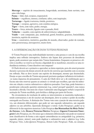 Morcego — espírito de renascimento, longevidade, secretismo, bom ouvinte, com
uma vida longa.
Puma — líder, leal, corajoso, responsável.
Salmão — orgulhoso, intenso, confiante, sábio, com inspiração.
Tartaruga — ligada à natureza, tímida, protetora.
Texugo — corajoso, agressivo, com conduta enérgica.
Tigre — forte, com valor, poder, energia.
Touro — força, músculo, ligação com o passado, fértil.
Tubarão — caçador, com espírito de sobrevivência e adaptabilidade.
Veado — com compaixão, paz, intelectual, gentil, bondoso, gracioso, feminilidade,
inocência, espírito de aventura.
Urso — construtivo, instintivo, guardião do mundo, observador, poder da vontade,
auto-perseverança, introspectivo, muito forte.
5. A DIFERENCIAÇÃO DE DOIS TOTENS PESSOAIS
O Totem Pessoal é uma individualidade inerente a uma pessoa e o ato da sua escolha
implica uma reflexão introspetiva. Embora não hajam dois processos de descoberta
iguais, pode acontecer que surjam dois Totens homónimos. Enquanto se preserva o di-
reito à escolha e se reserva ao Escuta a dignidade de se manifestar, encontra-se uma re-
dundância totémica. Como dissolver este empasse?
O Chefe deverá ser o primeiro a aperceber-se desta repetição, pois ele estará presente
durante o processo de eleição através de um fio de conversa que mantém com os escutas
em reflexão. Não se deve incutir um espírito de desempate, mesmo que dissimulado.
Deseja-se que a escolha do Totem seja pessoal, portanto qualquer influência irá traduzir-
-se numa impureza de pensamento. A ação do Chefe deve ser a de confirmação que o
Escuta não tem reservas quanto ao animal e à virtude que escolheu, que não há indeci-
sões em relação a outros substantivos e adjetivos pensados. Caso haja, pode fomentar a
ponderação colocando questões existenciais (e.g. como? porquê? quando?), mas nunca
incutindo a dúvida. Um meio de o fazer é adotando uma linguagem verbal e corporal de
aceitação do Totem escolhido, pois fertiliza o diálogo por parte do Escuta.
Na circunstância da resolução de ambos os intervenientes se mantenha inalterada e
sendo contranatura o ato de suscitar um desempate, deve-se aceitar o poder da escolha
outorgado aos Escutas. A distinção dos Totens vem com a junção de uma terceira pala-
vra, um elemento diferenciador, que pode ser um segundo substantivo, um segundo
adjetivo ou um advérbio. Querendo distinguir o totem «Lobo Perspicaz», poder-se-ia
diferenciá-lo das seguintes maneiras: Lobo Perspicaz das Montanhas/da Meia-Noite/
do Outono, Lobo Branco/Noturno/Ibérico Perspicaz, Gigante/Crescente/Emer-
gente Lobo Perspicaz, etc. De notar que o elemento diferenciador não pode ser numeral
nem classificativo de forma a não sugerir antecedências ou antiguidade (e.g. primeiro,
segundo, júnior, sénior), nem pode duplicar o substantivo nem o adjetivo (e.g. Lobo
Perspicaz Veloz, Lobo-Quimera Perspicaz, Homem Lobo Perspicaz). Pode, no entanto,
 