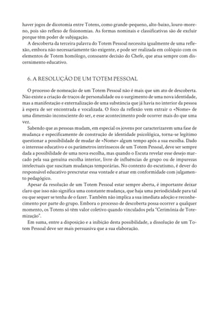 haver jogos de dicotomia entre Totens, como grande-pequeno, alto-baixo, louro-more-
no, pois são reflexo de fisionomias. As formas nominais e classificativas são de excluir
porque têm poder de subjugação.
A descoberta da terceira palavra do Totem Pessoal necessita igualmente de uma refle-
xão, embora não necessariamente tão exigente, e pode ser realizada em colóquio com os
elementos de Totem homólogo, consoante decisão do Chefe, que atua sempre com dis-
cernimento educativo.
6. A RESOLUÇÃO DE UM TOTEM PESSOAL
O processo de nomeação de um Totem Pessoal não é mais que um ato de descoberta.
Não existe a criação de traços de personalidade ou o surgimento de uma nova identidade,
mas a manifestação e externalização de uma substância que já havia no interior da pessoa
à espera de ser encontrada e vocalizada. O foco da reflexão vem extrair o «Nome» de
uma dimensão inconsciente do ser, e esse acontecimento pode ocorrer mais do que uma
vez.
Sabendo que as pessoas mudam, em especial os jovens por caracterizarem uma fase de
mudança e especificamente de construção de identidade psicológica, torna-se legítimo
questionar a possibilidade de mudar de «Nome» algum tempo após a sua escolha. Dado
o interesse educativo e os parâmetros intrínsecos de um Totem Pessoal, deve ser sempre
dada a possibilidade de uma nova escolha, mas quando o Escuta revelar esse desejo mar-
cado pela sua genuína escolha interior, livre de influências de grupo ou de impurezas
intelectuais que suscitam mudanças temporárias. No contexto do escutismo, é dever do
responsável educativo prescrutar essa vontade e atuar em conformidade com julgamen-
to pedagógico.
Apesar da resolução de um Totem Pessoal estar sempre aberta, é importante deixar
claro que isso não significa uma constante mudança, que haja uma periodicidade para tal
ou que sequer se tenha de o fazer. Também não implica a sua imediata adoção e reconhe-
cimento por parte do grupo. Embora o processo de descoberta possa ocorrer a qualquer
momento, os Totens só têm valor coletivo quando vinculados pela “Cerimónia de Tote-
mização”.
Em suma, entre a disposição e a inibição desta possibilidade, a dissolução de um To-
tem Pessoal deve ser mais persuasiva que a sua elaboração.
 