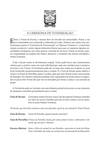 A CERIMÓNIA DE TOTEMIZAÇÃO
Eleito o Totem do Escuta, o mesmo deve ser lacrado em comunidade. Assim, a sua
nova identidade será conhecida e celebrada por todos. Embora não exista uma uni-
formização quanto à “Cerimónia de Totemização” ou “Batismo Totémico”, o ritual deve
sempre acontecer e conter alguns elementos básicos para que se cumpram algumas ne-
cessidades ontológicas, tais como marcar a entrada de um novo Totem na Secção, man-
ter originalidade na tradição dos Índios, demarcar a cerimónia das demais atividades e
rituais escutistas.
Toda a Secção reúne-se devidamente trajada. Tanto pode haver uma indumentária
coletiva para a mística como um traje individual que cada um considere para si próprio,
tal como o seu Totem. A Cerimónia pode dar-se num sítio criado por tradição ou num
local construído momentaneamente para a ocasião. É o Guia de Secção quem celebra o
ritual e os Guias de Patrulhas quem o acolita, pelo que estes devem tomar uma posição
de destaque. Os restantes elementos podem estar organizados de forma mista ou separa-
dos os que já têm Totem dos que vão ser batizados por forma a realçar a sua entrada no
grupo.
A Cerimónia pode ser iniciada com uma dinâmica própria da secção ou um momento
de animação concebido pontualmente para o ritual.
Guia de Secção: Caríssimos irmãos Escutas, hoje é um dia especial. Estamos reunidos
			 no calor do nosso Conselho para dar as boas-vindas a novos mem-
			 bros à nossa Família Totémica.
Os Escutas que têm totem aclamam a boa nova fazendo o grito do seu animal do Totem Pessoal.
Guia de Secção: Guias de Patrulha, quem trazem convosco?
Guia de Patrulha: O Guia da Patrulha chama pelo nome próprio (nome e sobrenome) o ele-
			 mento que vai fazer o batismo.
Escuta a Batizar: Imita o Grito do animal da sua Patrulha e aproxima-se junto dos Guias.
			 Caso a Patrulha não tenha um animal mas um benemérito da Humanida-
 