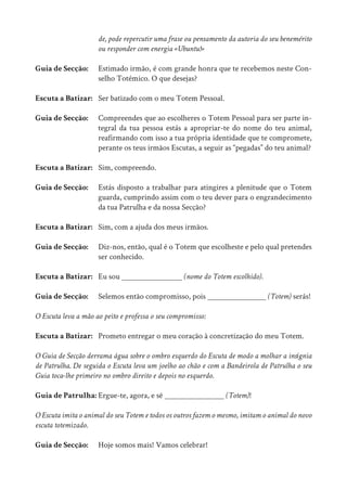 de, pode repercutir uma frase ou pensamento da autoria do seu benemérito
			 ou responder com energia «Ubuntu!»
Guia de Secção: Estimado irmão, é com grande honra que te recebemos neste Con-
			 selho Totémico. O que desejas?
Escuta a Batizar: Ser batizado com o meu Totem Pessoal.
Guia de Secção: Compreendes que ao escolheres o Totem Pessoal para ser parte in-
			 tegral da tua pessoa estás a apropriar-te do nome do teu animal,
			 reafirmando com isso a tua própria identidade que te compromete,
			 perante os teus irmãos Escutas, a seguir as “pegadas” do teu animal?
Escuta a Batizar: Sim, compreendo.
Guia de Secção: Estás disposto a trabalhar para atingires a plenitude que o Totem
			 guarda, cumprindo assim com o teu dever para o engrandecimento
			 da tua Patrulha e da nossa Secção?
Escuta a Batizar: Sim, com a ajuda dos meus irmãos.
Guia de Secção: Diz-nos, então, qual é o Totem que escolheste e pelo qual pretendes
			ser conhecido.
Escuta a Batizar: Eu sou 			 (nome do Totem escolhido).
Guia de Secção: Selemos então compromisso, pois 			 (Totem) serás!
O Escuta leva a mão ao peito e professa o seu compromisso:
Escuta a Batizar: Prometo entregar o meu coração à concretização do meu Totem.
O Guia de Secção derrama água sobre o ombro esquerdo do Escuta de modo a molhar a insígnia
de Patrulha. De seguida o Escuta leva um joelho ao chão e com a Bandeirola de Patrulha o seu
Guia toca-lhe primeiro no ombro direito e depois no esquerdo.
Guia de Patrulha: Ergue-te, agora, e sê 			 (Totem)!
O Escuta imita o animal do seu Totem e todos os outros fazem o mesmo, imitam o animal do novo
escuta totemizado.
Guia de Secção: Hoje somos mais! Vamos celebrar!
 