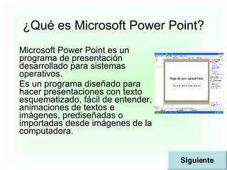 ¿Qué es Microsoft Power Point? Microsoft Power Point es un programa de presentación desarrollado para sistemas operativos. Es un programa diseñado para hacer presentaciones con texto esquematizado, fácil de entender, animaciones de textos e imágenes, prediseñadas o importadas desde imágenes de la computadora. Siguiente 