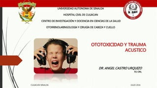 OTOTOXICIDAD Y TRAUMA
ACUSTICO
UNIVERSIDAD AUTONOMA DE SINALOA
HOSPITAL CIVIL DE CULIACAN
CENTRO DE INVESTIGACIÓN Y DOCENCIA EN CIENCIAS DE LA SALUD
OTORRINOLARINGOLOGIA Y CIRUGIA DE CABEZA Y CUELLO
DR. ANGEL CASTRO URQUIZO
R1 ORL
CULIACAN SINALOA JULIO 2016
 