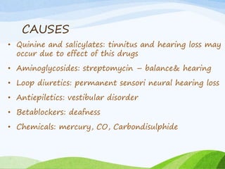 CAUSES
• Quinine and salicylates: tinnitus and hearing loss may
occur due to effect of this drugs
• Aminoglycosides: streptomycin – balance& hearing
• Loop diuretics: permanent sensori neural hearing loss
• Antiepiletics: vestibular disorder
• Betablockers: deafness
• Chemicals: mercury, CO, Carbondisulphide
 