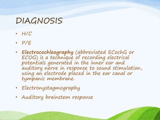 DIAGNOSIS
• H/C
• P/E
• Electrocochleography (abbreviated ECochG or
ECOG) is a technique of recording electrical
potentials generated in the inner ear and
auditory nerve in response to sound stimulation,
using an electrode placed in the ear canal or
tympanic membrane.
• Electronystagmography
• Auditory brainstem response
 