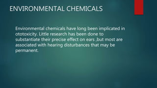 ENVIRONMENTAL CHEMICALS
Environmental chemicals have long been implicated in
ototoxicity. Little research has been done to
substantiate their precise effect on ears ,but most are
associated with hearing disturbances that may be
permanent.
 