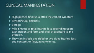 CLINICAL MANIFESTATION
 High pitched tinnitus is often the earliest symptom
 Sensorineural deafness
 Vertigo
 Mild tinnitus to total hearing loss depending upon
each person and form and level of exposure to the
ototoxin.
 They can include one sided or two sided hearing loss
and constant or fluctuating tennitus.
 