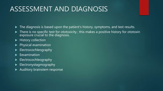 ASSESSMENT AND DIAGNOSIS
 The diagnosis is based upon the patient‘s history, symptoms, and test results.
 There is no specific test for ototoxicity ; this makes a positive history for ototoxin
exposure crucial to the diagnosis.
 History collection
 Physical examination
 Electrocochleography
 Eexamination
 Electrocochleography
 Electronystagmography
 Auditory brainstem response
 