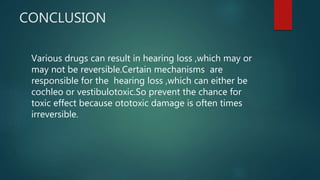 CONCLUSION
Various drugs can result in hearing loss ,which may or
may not be reversible.Certain mechanisms are
responsible for the hearing loss ,which can either be
cochleo or vestibulotoxic.So prevent the chance for
toxic effect because ototoxic damage is often times
irreversible.
 