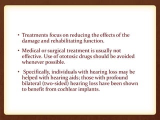 • Treatments focus on reducing the effects of the
damage and rehabilitating function.
• Medical or surgical treatment is usually not
effective. Use of ototoxic drugs should be avoided
whenever possible.
• Specifically, individuals with hearing loss may be
helped with hearing aids; those with profound
bilateral (two-sided) hearing loss have been shown
to benefit from cochlear implants.
 