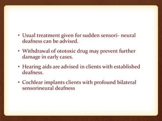 • Usual treatment given for sudden sensori- neural
deafness can be advised.
• Withdrawal of ototoxic drug may prevent further
damage in early cases.
• Hearing aids are advised in clients with established
deafness.
• Cochlear implants clients with profound bilateral
sensorineural deafness
 