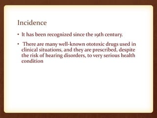 Incidence
• It has been recognized since the 19th century.
• There are many well-known ototoxic drugs used in
clinical situations, and they are prescribed, despite
the risk of hearing disorders, to very serious health
condition
 