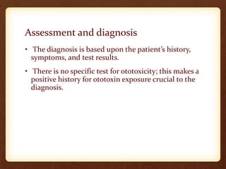 Assessment and diagnosis
• The diagnosis is based upon the patient’s history,
symptoms, and test results.
• There is no specific test for ototoxicity; this makes a
positive history for ototoxin exposure crucial to the
diagnosis.
 