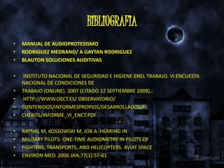 BIBLIOGRAFIA
•   MANUAL DE AUDIOPROTESISMO
•   RODRIGUEZ MEDRANO/ A GAYTAN RODRIGUEZ
•   BLAUTON SOLUCIONES AUDITIVAS

•   INSTITUTO NACIONAL DE SEGURIDAD E HIGIENE ENEL TRABAJO. VI ENCUESTA
    NACIONAL DE CONDICIONES DE
•   TRABAJO (ONLINE). 2007 (CITADO 22 SEPTIEMBRE 2008),:
•   HTTP://WWW.OECT.ES/ OBSERVATORIO/
•   CONTENIDOS/INFORMESPROPIOS/DESARROLLADOS/FI
•   CHEROS/INFORME_VI_ENCT.PDF

•   RAYNAL M, KOSSOWSKI M, JOB A. HEARING IN
•   MILITARY PILOTS: ONE-TIME AUDIOMETRY IN PILOTS OF
•   FIGHTERS, TRANSPORTS, AND HELICOPTERS. AVIAT SPACE
•   ENVIRON MED. 2006 JAN;77(1):57-61
 