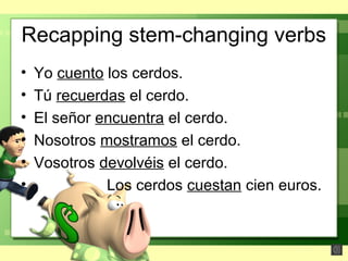 Recapping stem-changing verbs
• Yo cuento los cerdos.
• Tú recuerdas el cerdo.
• El señor encuentra el cerdo.
• Nosotros mostramos el cerdo.
• Vosotros devolvéis el cerdo.
• Los cerdos cuestan cien euros.
 