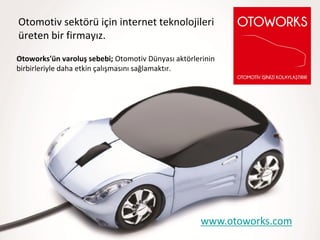 Otomotiv sektörü için internet teknolojileri
üreten bir firmayız.
Otoworks'ün varoluş sebebi; Otomotiv Dünyası aktörlerinin
birbirleriyle daha etkin çalışmasını sağlamaktır.




                                                    www.otoworks.com
 