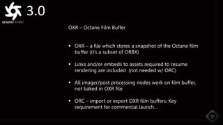 3.0
OXR – Octane Film Buffer
 OXR – a file which stores a snapshot of the Octane film
buffer (it’s a subset of ORBX)
 Links and/or embeds to assets required to resume
rendering are included (not needed w/ ORC)
 All imager/post processing nodes work on film buffer,
not baked in OXR file
 ORC – import or export OXR film buffers. Key
requirement for commercial launch…
 