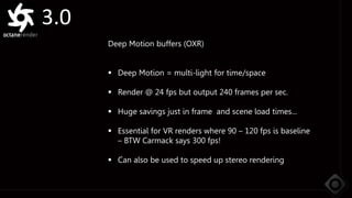 3.0
Deep Motion buffers (OXR)
 Deep Motion = multi-light for time/space
 Render @ 24 fps but output 240 frames per sec.
 Huge savings just in frame and scene load times...
 Essential for VR renders where 90 – 120 fps is baseline
– BTW Carmack says 300 fps!
 Can also be used to speed up stereo rendering
 