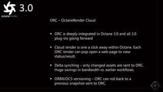 3.0
ORC – OctaneRender Cloud
 ORC is deeply integrated in Octane 3.0 and all 3.0
plug-ins going forward
 Cloud render is one a click away within Octane. Each
ORC render can pop open a web page to view
status/result.
 Delta synching – only changed assets are sent to ORC.
Huge savings in bandwidth vs. earlier workflows.
 ORBX/OCS versioning – ORC can roll back to a
previous snapshot sent to ORC.
 