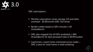 3.0
ORC subscriptions
 Monthly subscription covers storage, I/O and other
overhead - $9.99/month (ORC Test Drive)
 Render credits based on GPU minutes (~40
OctaneBench).
 ORC jobs mapped into 20 GPU workloads (~800
OctaneBench) for best price/perf ratio in $9.99 buckets
 Load times+ export times minimized across nodes –
ORC is best for multi-frame or tiled rendering
 