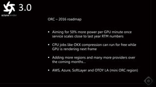 3.0
ORC – 2016 roadmap
 Aiming for 50% more power per GPU minute once
service scales close to last year RTM numbers
 CPU jobs like OKX compression can run for free while
GPU is rendering next frame
 Adding more regions and many more providers over
the coming months…
 AWS, Azure, SoftLayer and OTOY LA (mini ORC region)
 