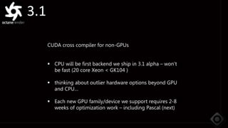 3.1
CUDA cross compiler for non-GPUs
 CPU will be first backend we ship in 3.1 alpha – won’t
be fast (20 core Xeon < GK104 )
 thinking about outlier hardware options beyond GPU
and CPU…
 Each new GPU family/device we support requires 2-8
weeks of optimization work – including Pascal (next)
 