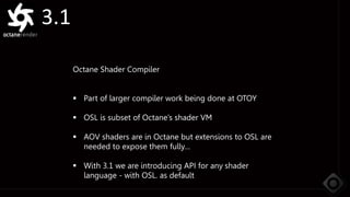 3.1
Octane Shader Compiler
 Part of larger compiler work being done at OTOY
 OSL is subset of Octane’s shader VM
 AOV shaders are in Octane but extensions to OSL are
needed to expose them fully…
 With 3.1 we are introducing API for any shader
language - with OSL. as default
 