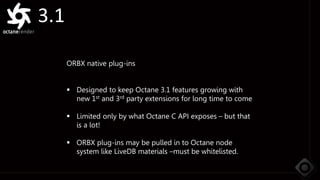 3.1
ORBX native plug-ins
 Designed to keep Octane 3.1 features growing with
new 1st and 3rd party extensions for long time to come
 Limited only by what Octane C API exposes – but that
is a lot!
 ORBX plug-ins may be pulled in to Octane node
system like LiveDB materials –must be whitelisted.
 