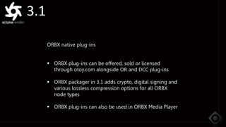 3.1
ORBX native plug-ins
 ORBX plug-ins can be offered, sold or licensed
through otoy.com alongside OR and DCC plug-ins
 ORBX packager in 3.1 adds crypto, digital signing and
various lossless compression options for all ORBX
node types
 ORBX plug-ins can also be used in ORBX Media Player
 