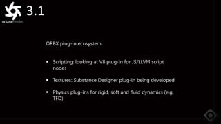 3.1
ORBX plug-in ecosystem
 Scripting: looking at V8 plug-in for JS/LLVM script
nodes
 Textures: Substance Designer plug-in being developed
 Physics plug-ins for rigid, soft and fluid dynamics (e.g.
TFD)
 